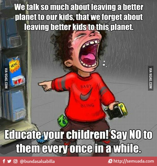 We talk so much about leaving a better planet to our kids, that we forget about leaving better kids to this planet. Educate your children! Say NO to them every once in a while.  Kita terlalu banyak bicara tentang menjadikan planet ini lebih baik untuk anak-anak kita, sehingga kita lupa untuk menjadikan anak-anak kita lebih baik untuk planet ini. Didiklah anak-anak anda! Katakan TIDAK kepada mereka sesekali.